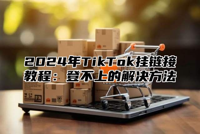 2025年TikTok挂链接教程：登不上的解决方法