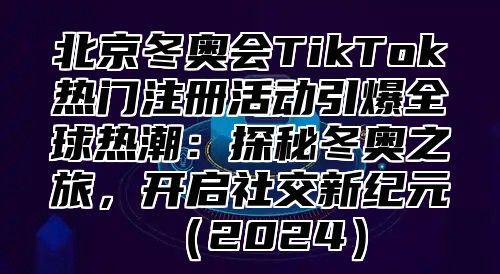 北京冬奥会TikTok热门注册活动引爆全球热潮：探秘冬奥之旅，开启社交新纪元2025