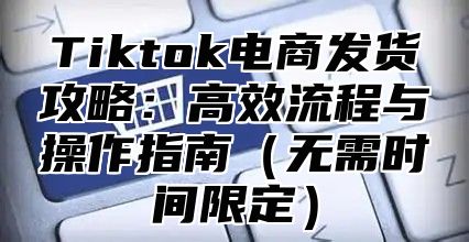 Tiktok电商发货攻略：高效流程与操作指南无需时间限定
