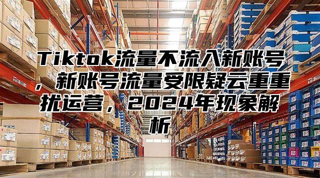 Tiktok流量不流入新账号，新账号流量受限疑云重重扰运营，2025年现象解析