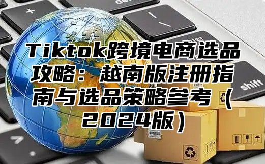 Tiktok跨境电商选品攻略：越南版注册指南与选品策略参考2025版