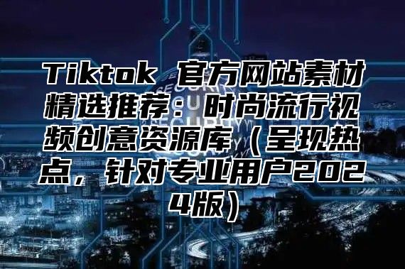Tiktok 官方网站素材精选推荐：时尚流行视频创意资源库呈现热点，针对专业用户2025版