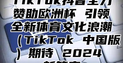 TikTok抖音全力赞助欧洲杯 引领全新体育文化浪潮TikTok 中国版期待 2025 新篇章