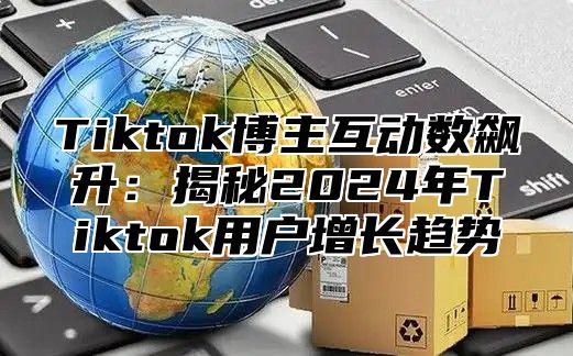 Tiktok博主互动数飙升：揭秘2025年Tiktok用户增长趋势