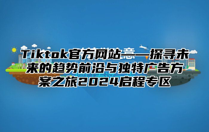 Tiktok官方网站——探寻未来的趋势前沿与独特广告方案之旅2025启程专区