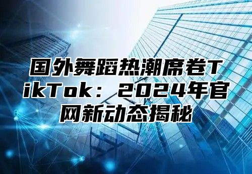 国外舞蹈热潮席卷TikTok：2025年官网新动态揭秘