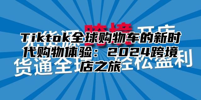 Tiktok全球购物车的新时代购物体验：2025跨境店之旅