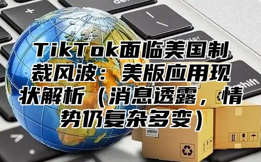 TikTok面临美国制裁风波：美版应用现状解析消息透露，情势仍复杂多变