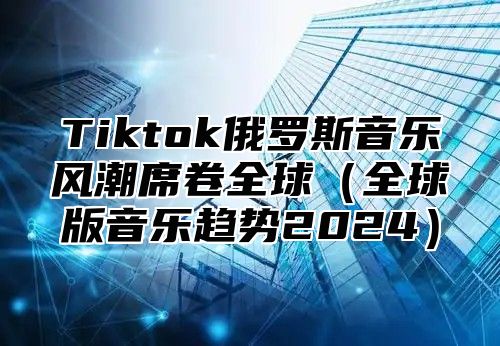 Tiktok俄罗斯音乐风潮席卷全球全球版音乐趋势2025