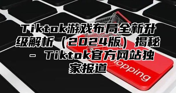 Tiktok游戏布局全新升级解析2025版揭秘 - Tiktok官方网站独家报道