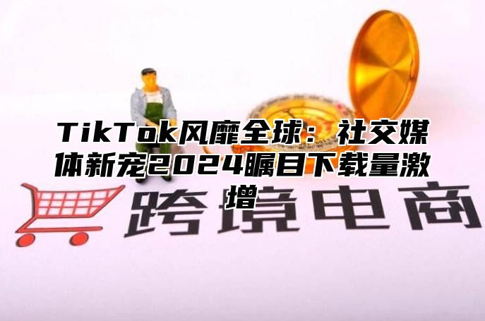 TikTok风靡全球：社交媒体新宠2025瞩目下载量激增