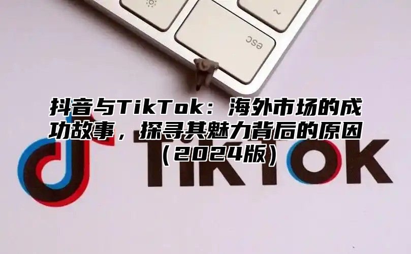 抖音与TikTok：海外市场的成功故事，探寻其魅力背后的原因2025版
