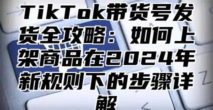 TikTok带货号发货全攻略：如何上架商品在2025年新规则下的步骤详解