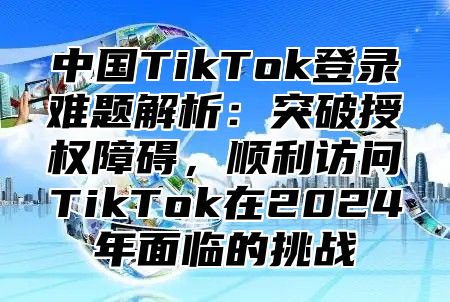 中国TikTok登录难题解析：突破授权障碍，顺利访问TikTok在2025年面临的挑战