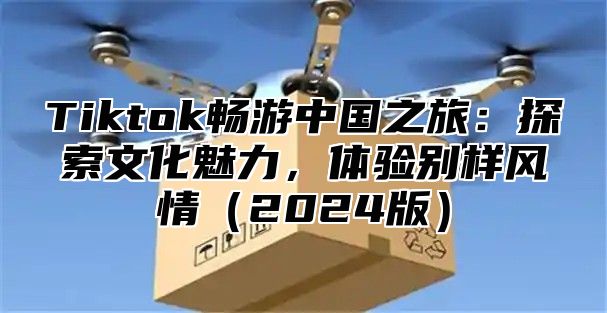 Tiktok畅游中国之旅：探索文化魅力，体验别样风情2025版