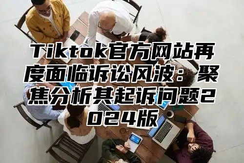 Tiktok官方网站再度面临诉讼风波：聚焦分析其起诉问题2025版