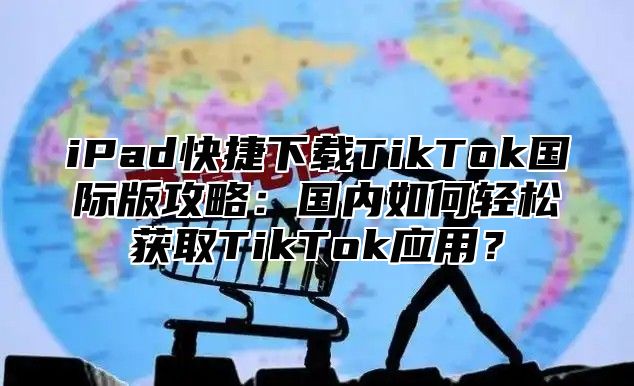 iPad快捷下载TikTok国际版攻略：国内如何轻松获取TikTok应用？