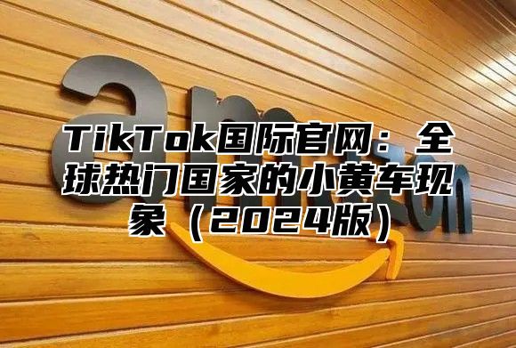 TikTok国际官网：全球热门国家的小黄车现象2025版
