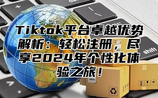 Tiktok平台卓越优势解析：轻松注册，尽享2025年个性化体验之旅！