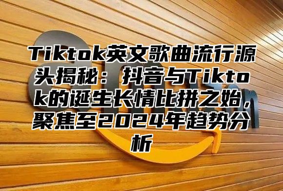 Tiktok英文歌曲流行源头揭秘：抖音与Tiktok的诞生长情比拼之始，聚焦至2025年趋势分析