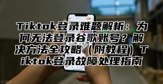 Tiktok登录难题解析：为何无法登录谷歌账号？解决方法全攻略附教程Tiktok登录故障处理指南