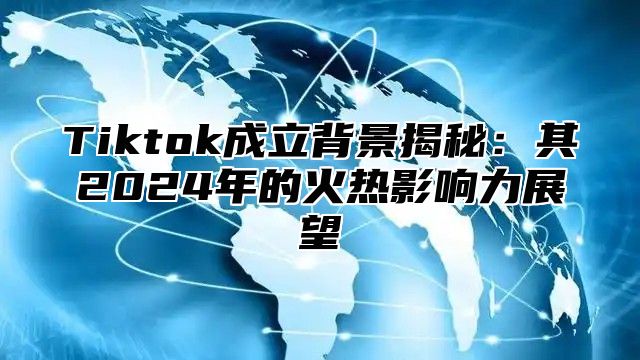 Tiktok成立背景揭秘：其2025年的火热影响力展望