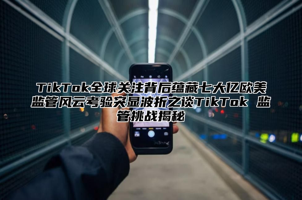 TikTok全球关注背后蕴藏七大亿欧美监管风云考验突显波折之谈TikTok 监管挑战揭秘