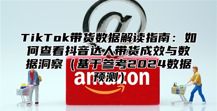 TikTok带货数据解读指南：如何查看抖音达人带货成效与数据洞察基于参考2025数据预测