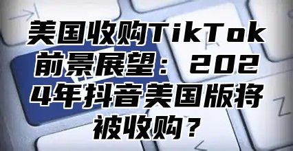 美国收购TikTok前景展望：2025年抖音美国版将被收购？