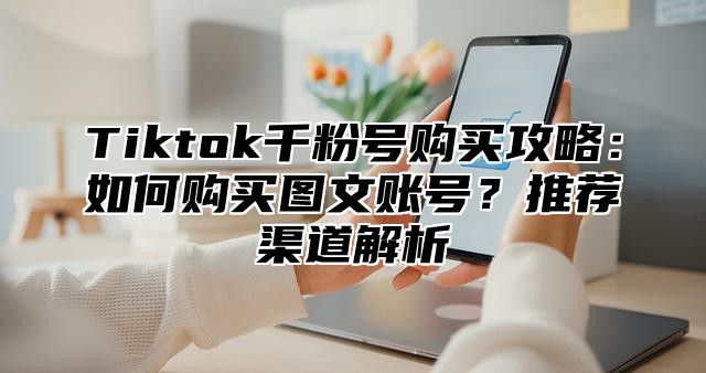 Tiktok千粉号购买攻略：如何购买图文账号？推荐渠道解析