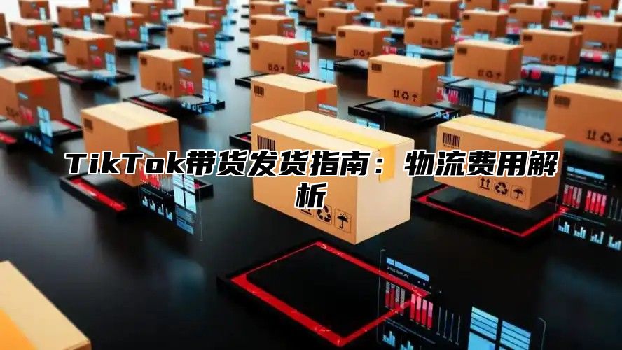 TikTok带货发货指南：物流费用解析