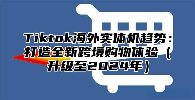 Tiktok海外实体机趋势：打造全新跨境购物体验升级至2025年
