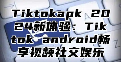 Tiktokapk 2025新体验：Tiktok android畅享视频社交娱乐