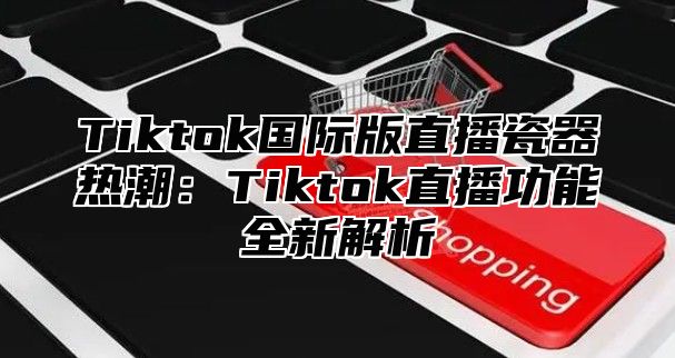 Tiktok国际版直播瓷器热潮：Tiktok直播功能全新解析