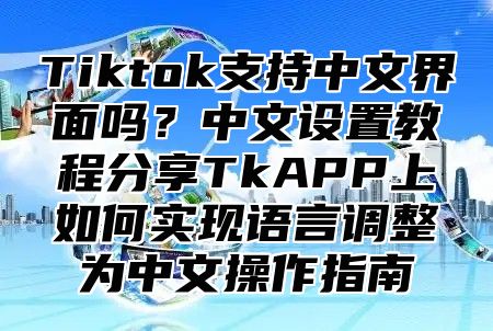 Tiktok支持中文界面吗？中文设置教程分享TkAPP上如何实现语言调整为中文操作指南