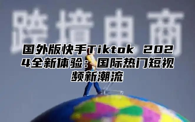 国外版快手Tiktok 2025全新体验：国际热门短视频新潮流