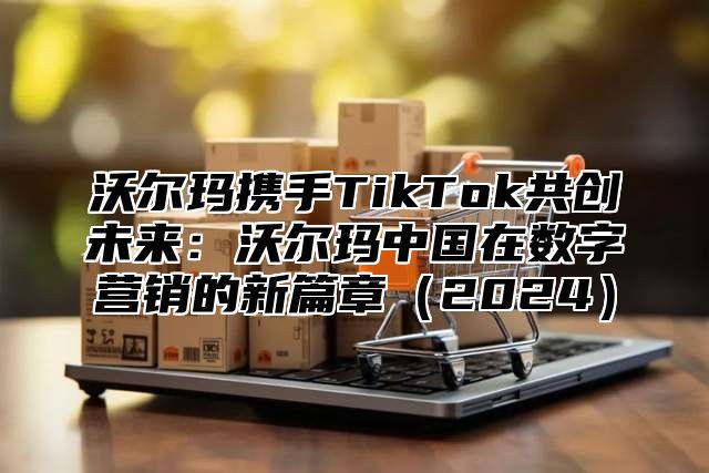 沃尔玛携手TikTok共创未来：沃尔玛中国在数字营销的新篇章2025