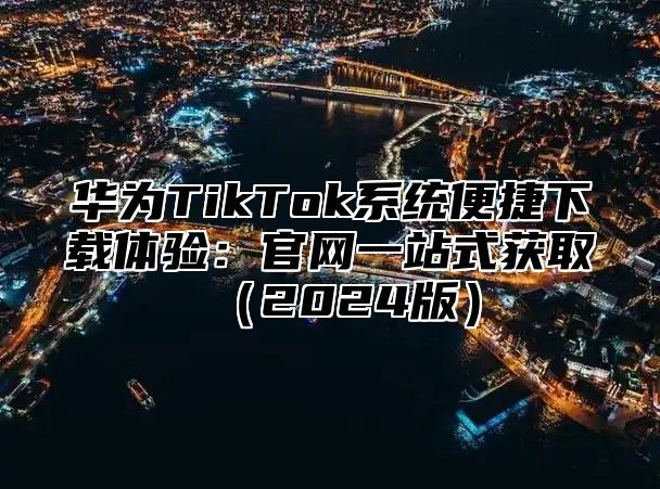 华为TikTok系统便捷下载体验：官网一站式获取2025版