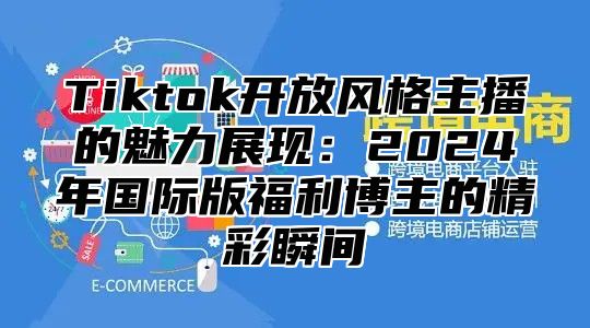 Tiktok开放风格主播的魅力展现：2025年国际版福利博主的精彩瞬间