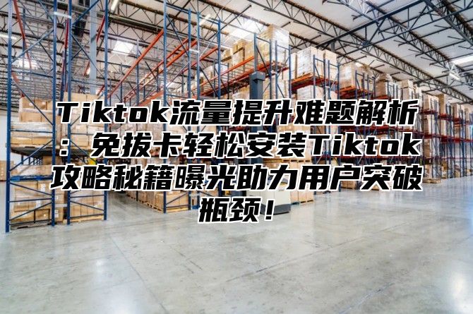 Tiktok流量提升难题解析：免拔卡轻松安装Tiktok攻略秘籍曝光助力用户突破瓶颈！