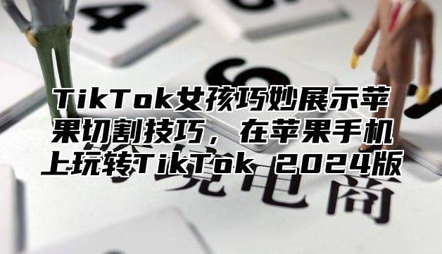 TikTok女孩巧妙展示苹果切割技巧，在苹果手机上玩转TikTok 2025版