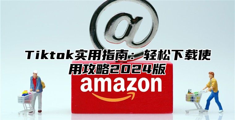 Tiktok实用指南：轻松下载使用攻略2025版