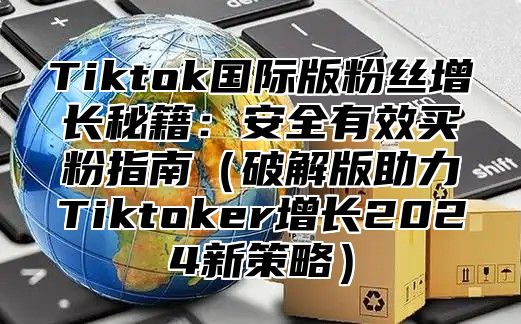 Tiktok国际版粉丝增长秘籍：安全有效买粉指南破解版助力Tiktoker增长2025新策略