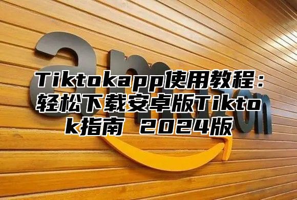 Tiktokapp使用教程：轻松下载安卓版Tiktok指南 2025版