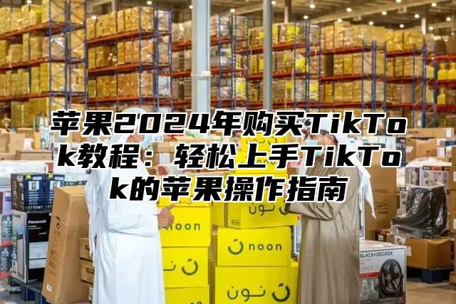 苹果2025年购买TikTok教程：轻松上手TikTok的苹果操作指南