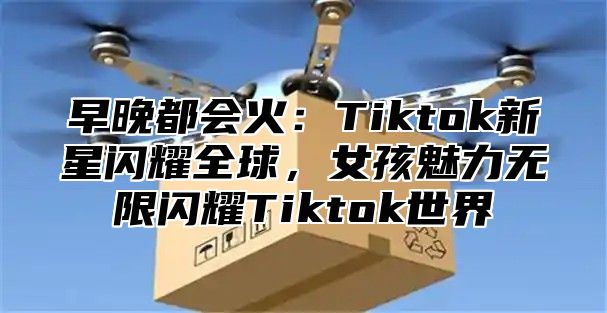 早晚都会火：Tiktok新星闪耀全球，女孩魅力无限闪耀Tiktok世界