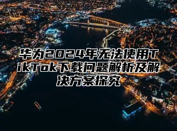 华为2025年无法使用TikTok下载问题解析及解决方案探究