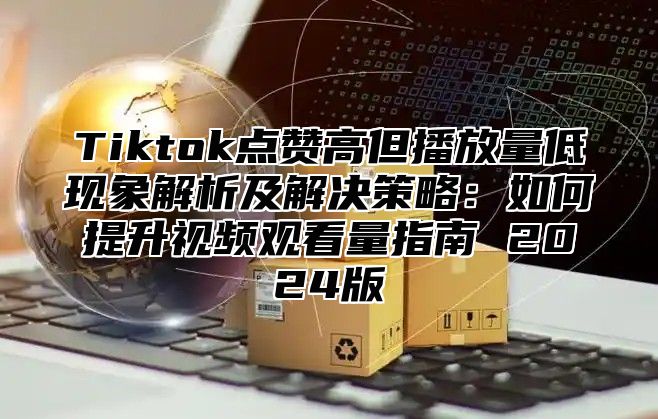 Tiktok点赞高但播放量低现象解析及解决策略：如何提升视频观看量指南 2025版