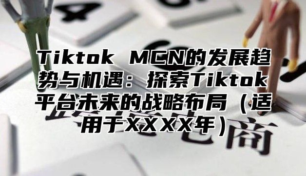 Tiktok MCN的发展趋势与机遇：探索Tiktok平台未来的战略布局适用于XXXX年