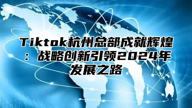 Tiktok杭州总部成就辉煌：战略创新引领2025年发展之路